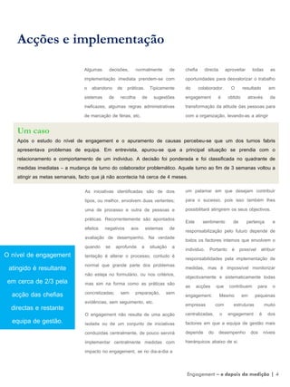 Algumas decisões, normalmente de
implementação imediata prendem-se com
o abandono de práticas. Tipicamente
sistemas de recolha de sugestões
ineficazes, algumas regras administrativas
de marcação de férias, etc.
Acções e implementação
Um caso
Após o estudo do nível de engagement e o apuramento de causas percebeu-se que um dos turnos fabris
apresentava problemas de equipa. Em entrevista, apurou-se que a principal situação se prendia com o
relacionamento e comportamento de um individuo. A decisão foi ponderada e foi classificada no quadrante de
medidas imediatas – a mudança de turno do colaborador problemático. Aquele turno ao fim de 3 semanas voltou a
atingir as metas semanais, facto que já não acontecia há cerca de 4 meses.
As iniciativas identificadas são de dois
tipos, ou melhor, envolvem duas vertentes;
uma de processo e outra de pessoas e
práticas. Recorrentemente são apontados
efeitos negativos aos sistemas de
avaliação de desempenho. Na verdade
quando se aprofunda a situação a
tentação é alterar o processo, contudo é
normal que grande parte dos problemas
não esteja no formulário, ou nos critérios,
mas sim na forma como as práticas são
concretizadas; sem preparação, sem
evidências, sem seguimento, etc.
O engagement não resulta de uma acção
isolada ou de um conjunto de iniciativas
conduzidas centralmente, de pouco servirá
implementar centralmente medidas com
impacto no engagement, se no dia-a-dia a
chefia directa aproveitar todas as
oportunidades para desvalorizar o trabalho
do colaborador. O resultado em
engagement é obtido através da
transformação da atitude das pessoas para
com a organização, levando-as a atingir
um patamar em que desejam contribuir
para o sucesso, pois isso também lhes
possibilitará atingirem os seus objectivos.
Este sentimento de pertença e
responsabilização pelo futuro depende de
todos os factores internos que envolvem o
individuo. Portanto é possível atribuir
responsabilidades pela implementação de
medidas, mas é impossível monitorizar
objectivamente e sistematicamente todas
as acções que contribuem para o
engagement. Mesmo em pequenas
empresas com estruturas muito
centralizadas, o engagement é dos
factores em que a equipa de gestão mais
depende do desempenho dos níveis
hierárquicos abaixo de si.
O nível de engagement
atingido é resultante
em cerca de 2/3 pela
acção das chefias
directas e restante
equipa de gestão.
Engagement – e depois da medição | 4
 