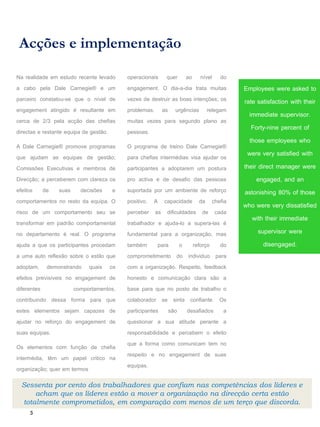 Na realidade em estudo recente levado
a cabo pela Dale Carnegie® e um
parceiro constatou-se que o nível de
engagement atingido é resultante em
cerca de 2/3 pela acção das chefias
directas e restante equipa de gestão.
A Dale Carnegie® promove programas
que ajudam as equipas de gestão;
Comissões Executivas e membros de
Direcção; a perceberem com clareza os
efeitos de suas decisões e
comportamentos no resto da equipa. O
risco de um comportamento seu se
transformar em padrão comportamental
no departamento é real. O programa
ajuda a que os participantes procedam
a uma auto reflexão sobre o estilo que
adoptam, demonstrando quais os
efeitos previsíveis no engagement de
diferentes comportamentos,
contribuindo dessa forma para que
estes elementos sejam capazes de
ajudar no reforço do engagement de
suas equipas.
Os elementos com função de chefia
intermédia, têm um papel critico na
organização; quer em termos
Acções e implementação
operacionais quer ao nível do
engagement. O dia-a-dia trata muitas
vezes de destruir as boas intenções; os
problemas, as urgências relegam
muitas vezes para segundo plano as
pessoas.
O programa de treino Dale Carnegie®
para chefias intermédias visa ajudar os
participantes a adoptarem um postura
pro activa e de desafio das pessoas
suportada por um ambiente de reforço
positivo. A capacidade da chefia
perceber as dificuldades de cada
trabalhador e ajuda-lo a supera-las é
fundamental para a organização, mas
também para o reforço do
comprometimento do individuo para
com a organização. Respeito, feedback
honesto e comunicação clara são a
base para que no posto de trabalho o
colaborador se sinta confiante. Os
participantes são desafiados a
questionar a sua atitude perante a
responsabilidade e percebem o efeito
que a forma como comunicam tem no
respeito e no engagement de suas
equipas.
Employees were asked to
rate satisfaction with their
immediate supervisor.
Forty-nine percent of
those employees who
were very satisfied with
their direct manager were
engaged, and an
astonishing 80% of those
who were very dissatisfied
with their immediate
supervisor were
disengaged.
5
Sessenta por cento dos trabalhadores que confiam nas competências dos líderes e
acham que os líderes estão a mover a organização na direcção certa estão
totalmente comprometidos, em comparação com menos de um terço que discorda.
 