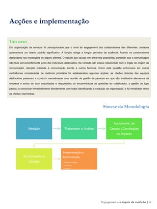 Acções e implementação
Um caso
Em organização de serviços foi percepcionado que o nível de engagement dos colaboradores das diferentes unidades
apresentava um desvio padrão significativo. A função obriga a longos períodos de ausência, ficando os colaboradores
deslocados nas instalações de alguns clientes. O estudo das causas em entrevista possibilitou perceber que a comunicação
não fluía convenientemente junto dos indivíduos deslocados. Na verdade isto estava relacionado com o órgão de origem da
comunicação, atenção prestada à comunicação escrita e outros factores. Como esta questão entroncava em outras
ineficiências consideradas de melhoria prioritária foi estabelecidas algumas acções; as chefias directas das equipas
deslocadas passaram a conduzir mensalmente uma reunião de gestão de pessoas em que são analisados elementos da
empresa e acima de tudo auscultadas e respondidas ou encaminhadas as questões do colaborador, a gestão de topo
passou a comunicar trimestralmente directamente com todos identificando a evolução da organização, e foi ministrado treino
às chefias intermédias.
Síntese da Metodologia
Medição Tratamento e Análise
Apuramento de
Causas | Correlações
de Impacto
Envolvimento e
Decisão
Implementação e
Monitorização
• Medidas Imediatas
• Processos
• Pessoas
Engagement – e depois da medição | 6
 
