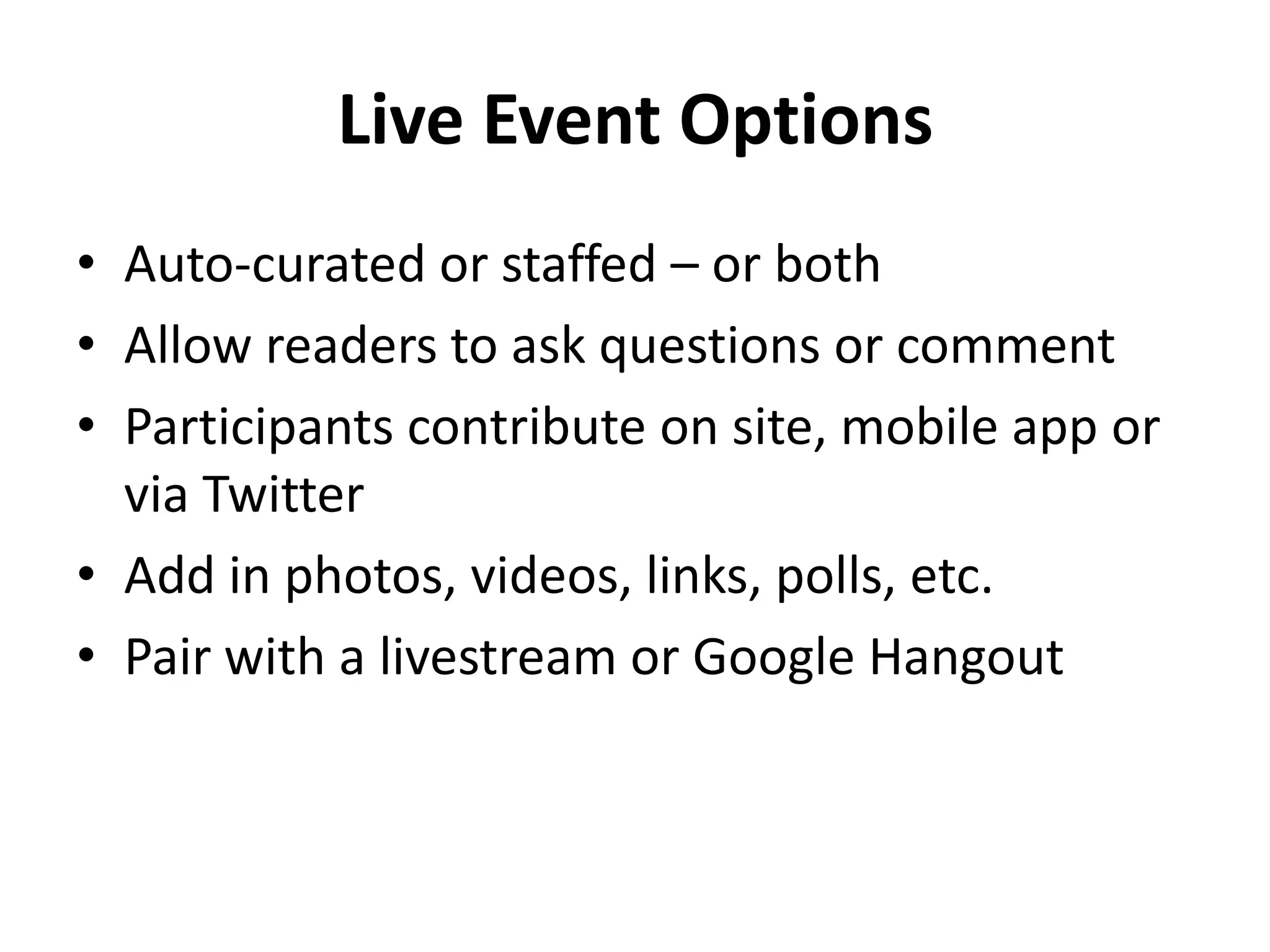 Live Event Options
• Auto-curated or staffed – or both
• Allow readers to ask questions or comment
• Participants contribute on site, mobile app or
  via Twitter
• Add in photos, videos, links, polls, etc.
• Pair with a livestream or Google Hangout
 