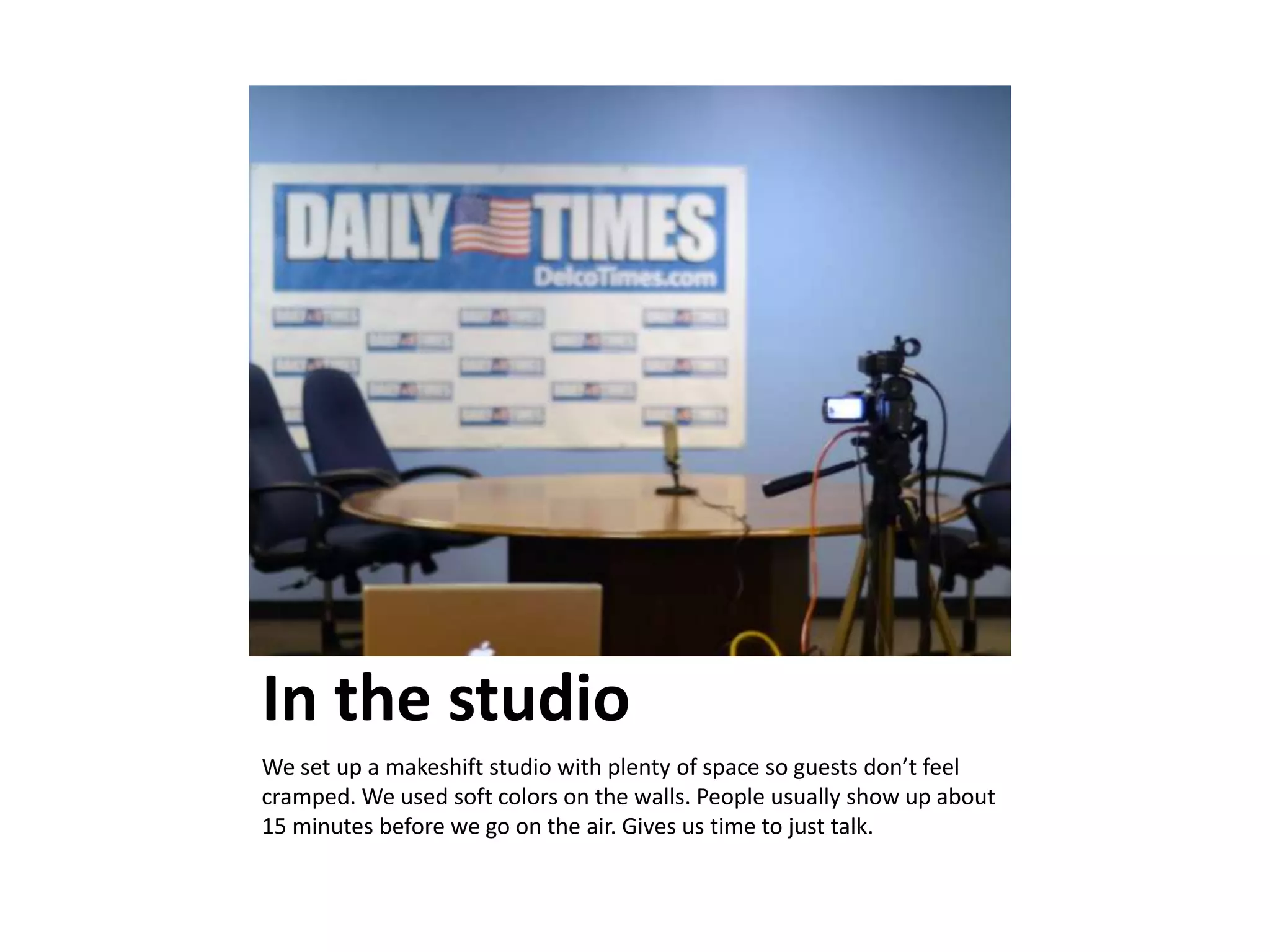In the studio
We set up a makeshift studio with plenty of space so guests don’t feel
cramped. We used soft colors on the walls. People usually show up about
15 minutes before we go on the air. Gives us time to just talk.
 