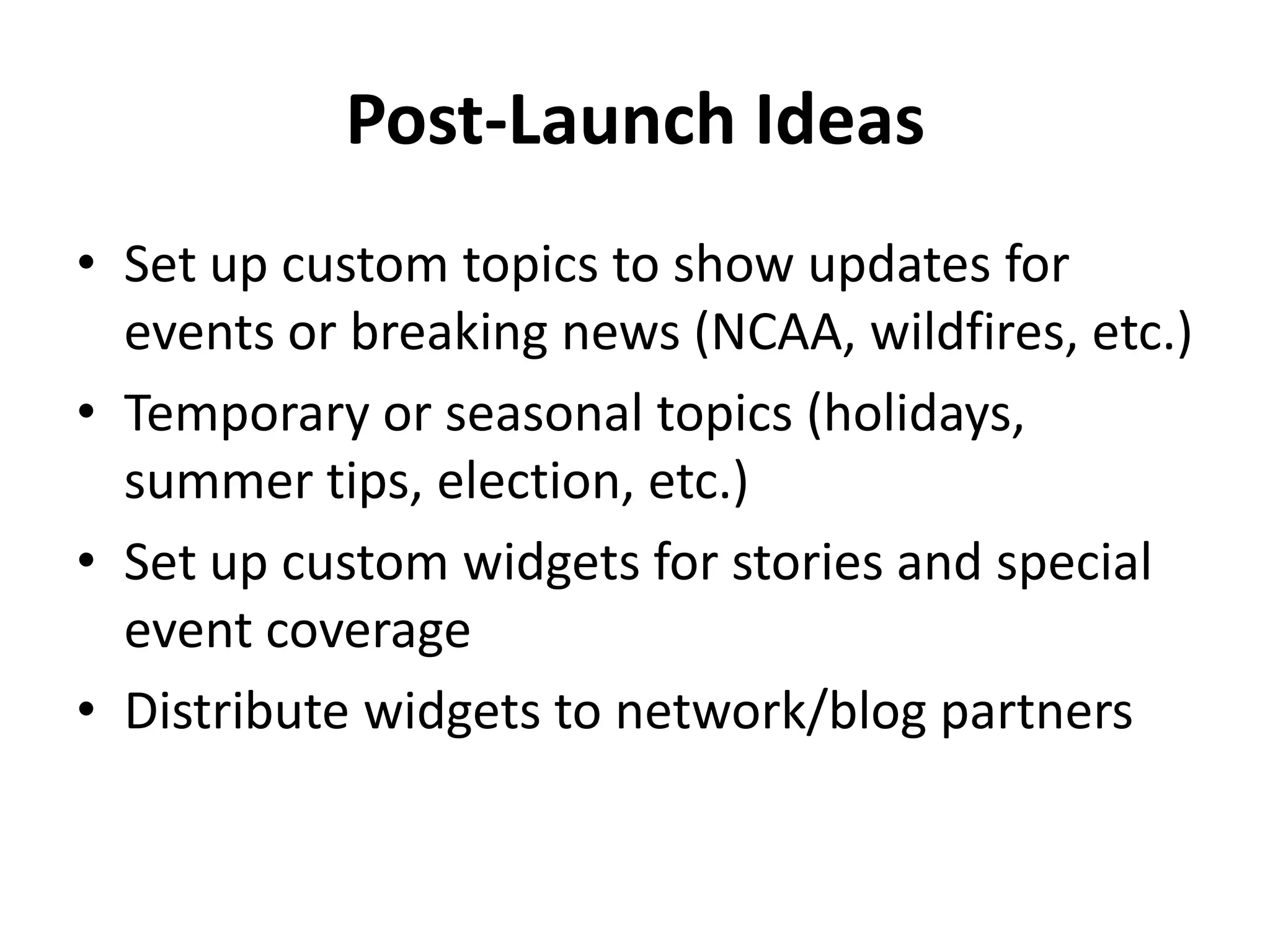 Post-Launch Ideas
• Set up custom topics to show updates for
  events or breaking news (NCAA, wildfires, etc.)
• Temporary or seasonal topics (holidays,
  summer tips, election, etc.)
• Set up custom widgets for stories and special
  event coverage
• Distribute widgets to network/blog partners
 