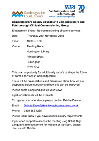 Cambridgeshire County Council and Cambridgeshire and
Peterborough Clinical Commissioning Group
Engagement Event - Re-commissioning of carers services
Date: Thursday 29th November 2018
Time: 10.30 – 1.30
Venue: Meeting Room
Huntingdon Library
Princes Street
Huntingdon
PE29 3PA
This is an opportunity for adult family carer’s to shape the future
of carer’s services in Cambridgeshire.
There will be presentations and discussion about how we are
supporting carers currently and how this can be improved
Please come along and give us your views
Light refreshments will be available
To register your attendance please contact Debbie Drew on:
Email: Debbie.Drew@Healthwatchcambspboro.co.uk
Phone: 0330 355 1285
Please let us know if you have specific dietary requirements
If you need support to access the meeting – eg British Sign
Language, reimbursement for mileage or transport, please
discuss with Debbie
 