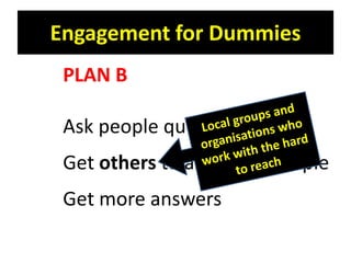 Engagement for Dummies
 PLAN B

 Ask people questions
 Get others to ask more people
 Get more answers
 