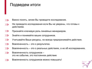 Важно понять, зачем Вы проводите исследование. 
Не проводите исследования если Вы не уверены, что готовы к действиям. 
Признайте ключевую роль линейных менеджеров. 
Знайте и понимайте ваших сотрудников. 
Учитывайте Ваши ресурсы, но всегда предпринимайте действия. 
Вовлеченность – это о результатах. 
Вовлеченность – это о реальных действиях, а не об исследованиях. 
Вовлеченность сотрудников – это не событие, это постоянное действие 
Вовлеченность сотрудников можно повышать! 
Подведем итоги 
16  