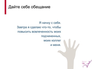 Дайте себе обещание 
Я начну с себя. 
Завтра я сделаю что-то, чтобы повысить вовлеченность моих подчиненных, 
моих коллег 
и меня. 
17  