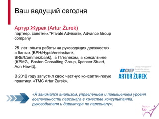 Ваш ведущий сегодня 
Артур Журек (Artur Żurek) 
партнер, советник,"Private Advisors», Advance Group company 
25 лет опыта работы на руководящих должностях в банках (BPH/HypoVereinsbank, BRE/Commerzbank), в IT/телеком, в консалтинге (KPMG, Boston Consulting Group, Spencer Stuart, Aon Hewitt). 
В 2012 году запустил свою частную консалтинговую практику «TMC Artur Żurek». 
«Я занимался анализом, управлением и повышением уровня вовлеченности персонала в качестве консультанта, руководителя и директора по персоналу». 
3  