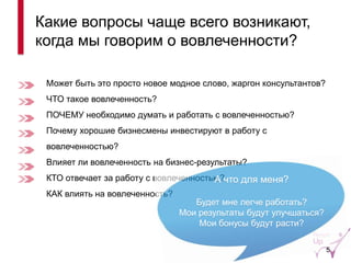 Может быть это просто новое модное слово, жаргон консультантов? 
ЧТО такое вовлеченность? 
ПОЧЕМУ необходимо думать и работать с вовлеченностью? 
Почему хорошие бизнесмены инвестируют в работу с вовлеченностью? 
Влияет ли вовлеченность на бизнес-результаты? 
КТО отвечает за работу с вовлеченностью? 
КАК влиять на вовлеченность? 
Какие вопросы чаще всего возникают, когда мы говорим о вовлеченности? 
А что для меня? 
Будет мне легче работать? 
Мои результаты будут улучшаться? 
Мои бонусы будут расти? 
5  