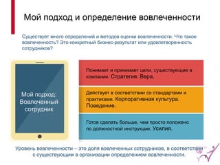 Мой подход и определение вовлеченности 
Уровень вовлеченности – это доля вовлеченных сотрудников, в соответствии с существующим в организации определением вовлеченности. 
Существует много определений и методов оценки вовлеченности. Что такое вовлеченность? Это конкретный бизнес-результат или удовлетворенность сотрудников? 
Действует в соответствии со стандартами и практиками. Корпоративная культура. Поведение. 
Понимает и принимает цели, существующие в компании. Стратегия. Вера. 
Готов сделать больше, чем просто положено по должностной инструкции. Усилия. 
Мой подход: Вовлеченный сотрудник 
7  