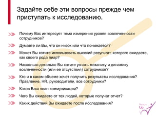 Почему Вас интересует тема измерения уровня вовлеченности сотрудников? 
Думаете ли Вы, что он низок или что понижается? 
Может Вы хотите использовать высокий результат, которого ожидаете, как своего рода пиар? 
Насколько детально Вы хотите узнать механику и динамику вовлеченности (или ее отсутствия) сотрудников? 
Кто и в каком объеме хочет получить результаты исследования? Правление, HR, руководители, все сотрудники? 
Каков Ваш план коммуникации? 
Чего Вы ожидаете от тех людей, которые получат отчет? 
Каких действий Вы ожидаете после исследования? 
Задайте себе эти вопросы прежде чем приступать к исследованию. 
9  