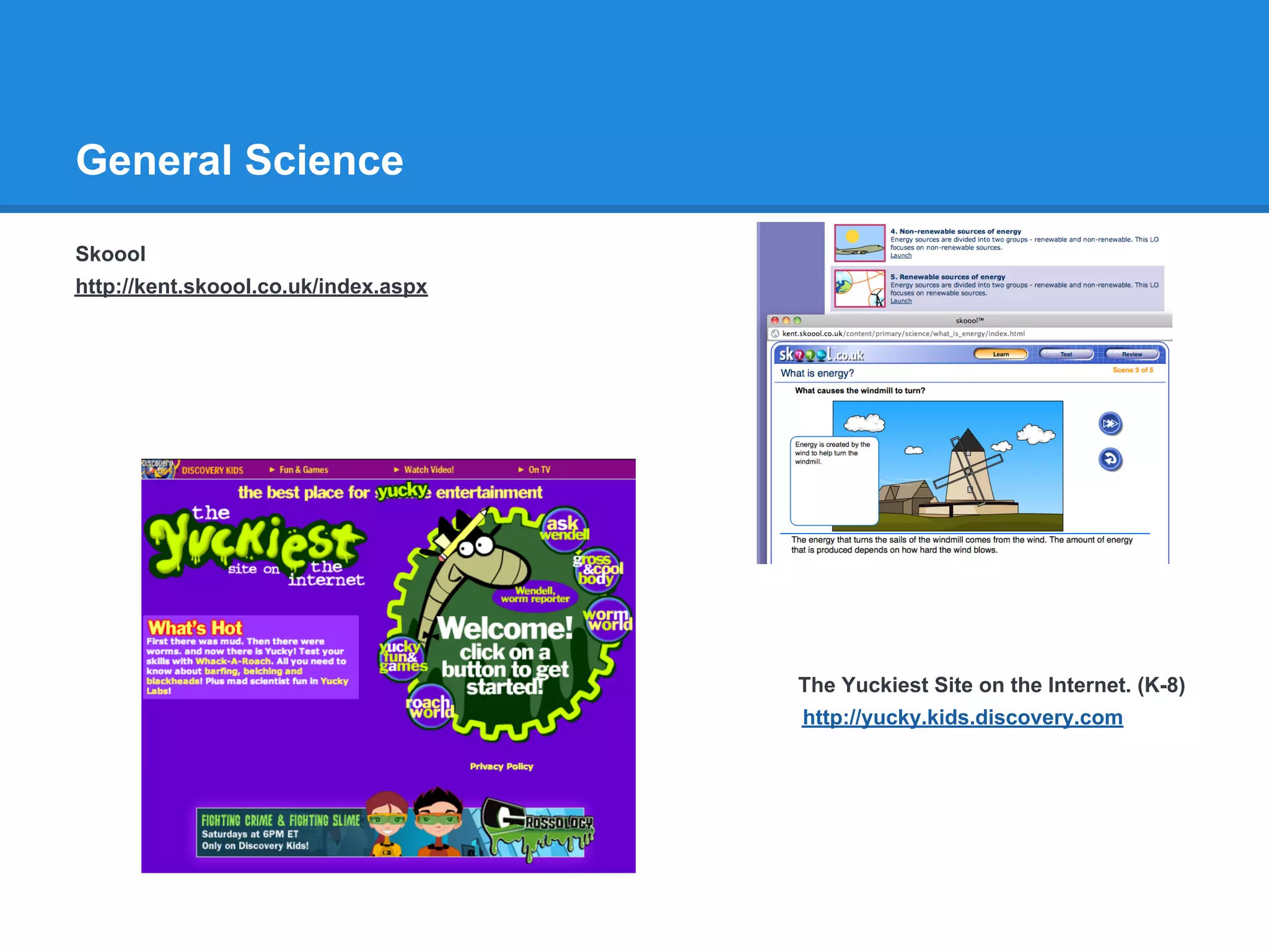 General Science

Skoool
http://kent.skoool.co.uk/index.aspx




                                      The Yuckiest Site on the Internet. (K-8)
                                      http://yucky.kids.discovery.com
 