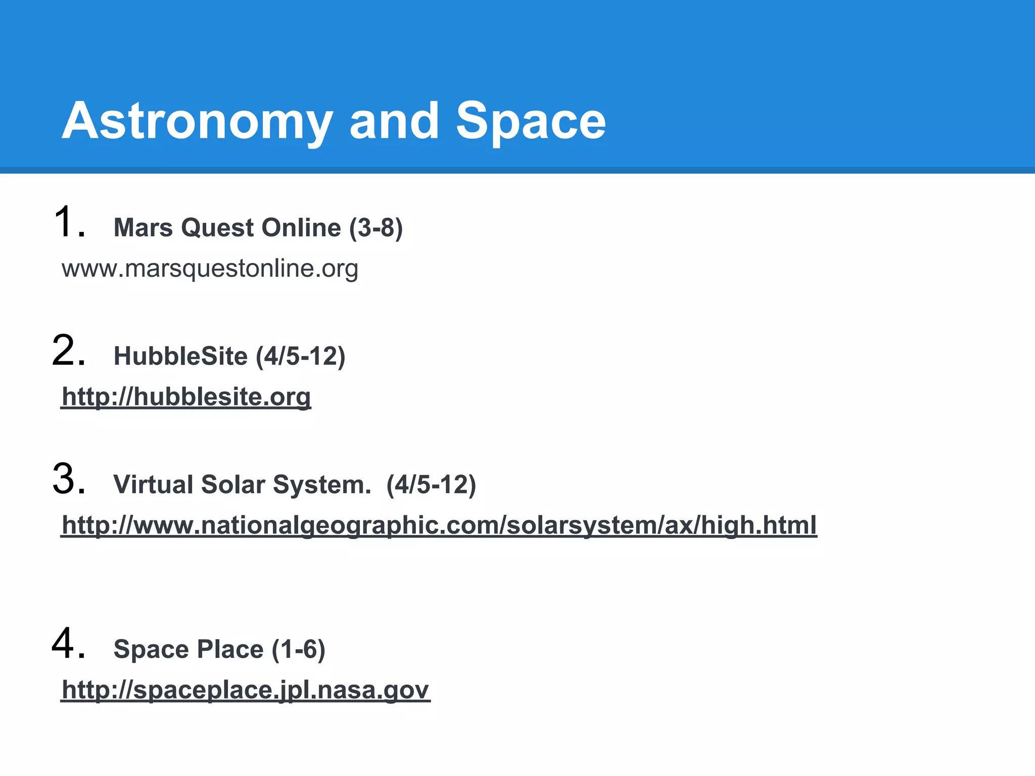 Astronomy and Space
1.   Mars Quest Online (3-8)
www.marsquestonline.org


2.   HubbleSite (4/5-12)
http://hubblesite.org


3.   Virtual Solar System. (4/5-12)
http://www.nationalgeographic.com/solarsystem/ax/high.html



4.   Space Place (1-6)
http://spaceplace.jpl.nasa.gov
 