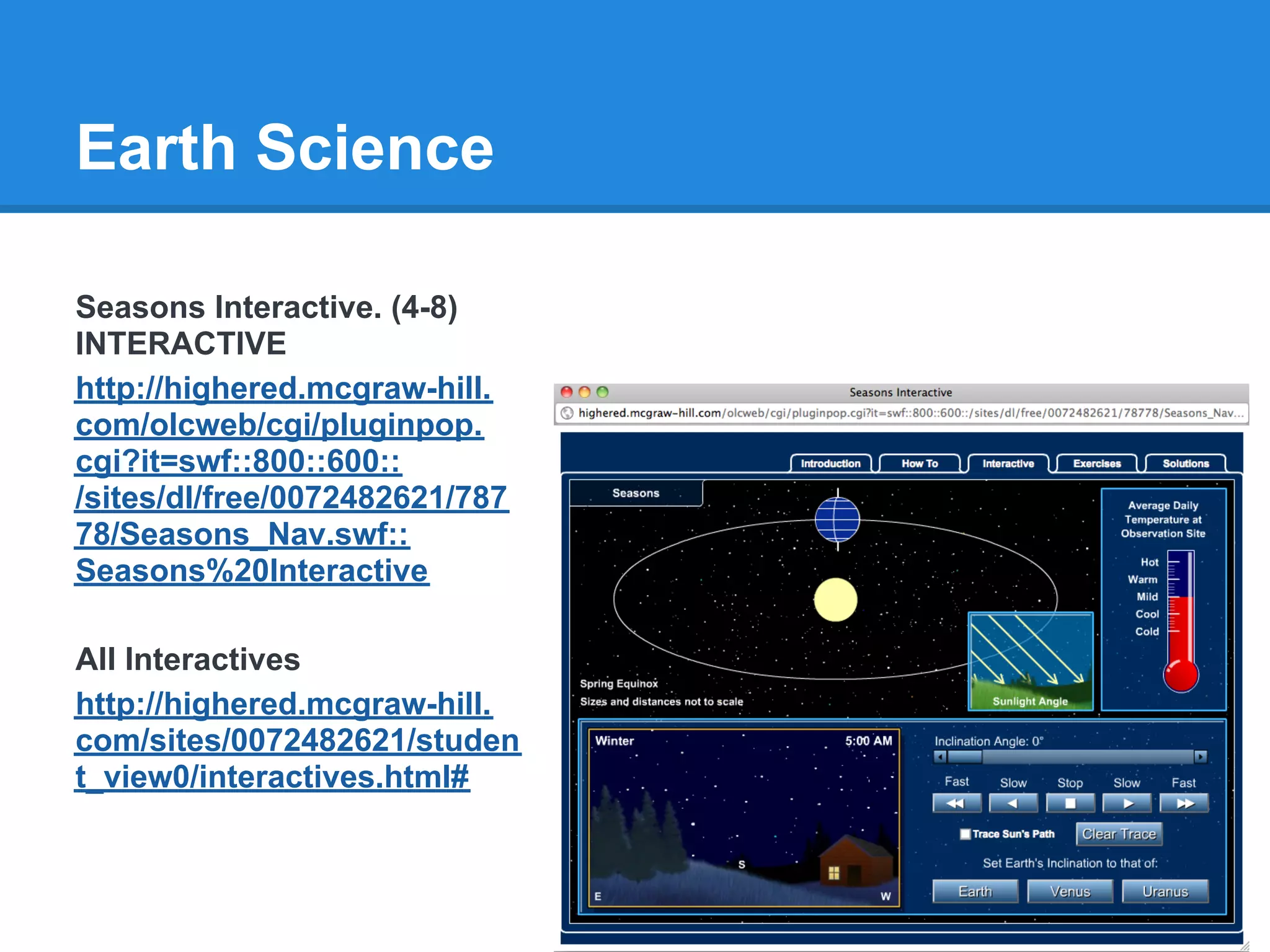 Earth Science

Seasons Interactive. (4-8)
INTERACTIVE
http://highered.mcgraw-hill.
com/olcweb/cgi/pluginpop.
cgi?it=swf::800::600::
/sites/dl/free/0072482621/787
78/Seasons_Nav.swf::
Seasons%20Interactive

All Interactives
http://highered.mcgraw-hill.
com/sites/0072482621/studen
t_view0/interactives.html#
 