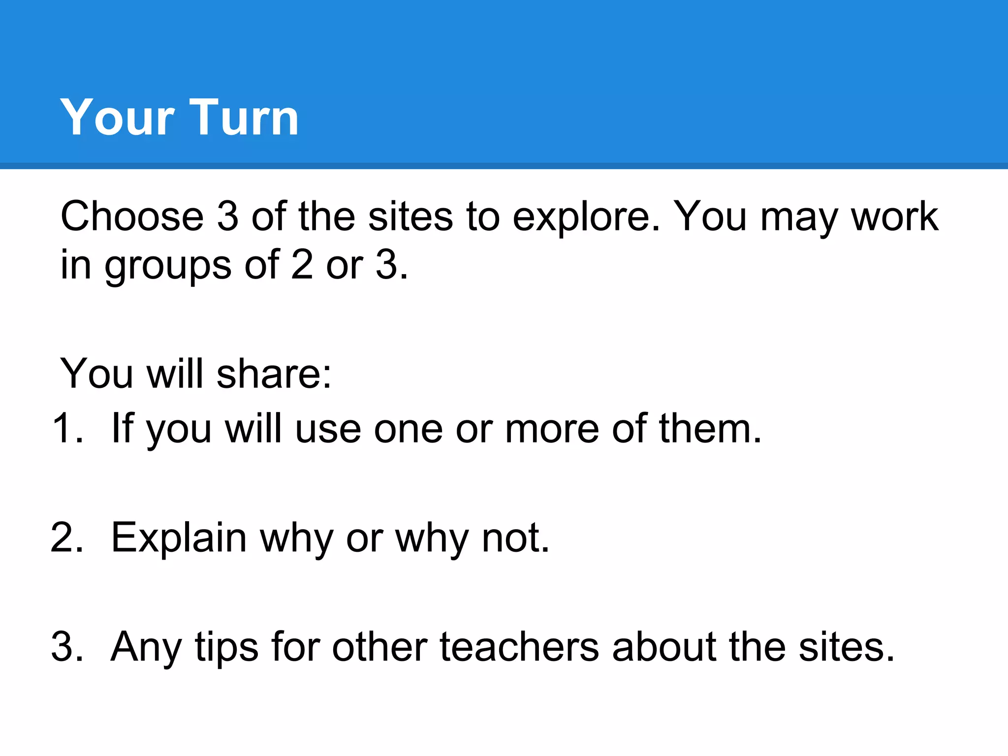 Your Turn
Choose 3 of the sites to explore. You may work
in groups of 2 or 3.

You will share:
1. If you will use one or more of them.

2. Explain why or why not.

3. Any tips for other teachers about the sites.
 