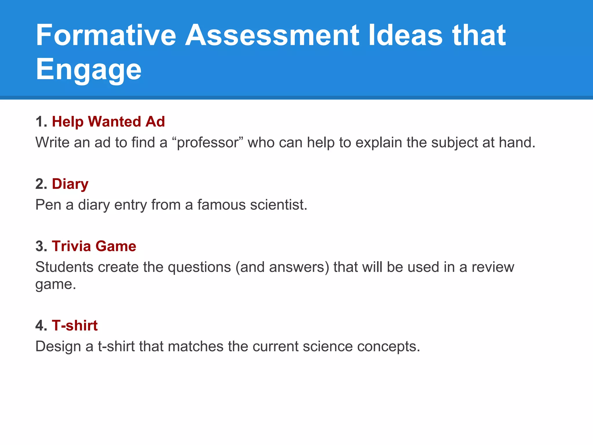 Formative Assessment Ideas that
Engage
1. Help Wanted Ad
Write an ad to find a “professor” who can help to explain the subject at hand.

2. Diary
Pen a diary entry from a famous scientist.

3. Trivia Game
Students create the questions (and answers) that will be used in a review
game.

4. T-shirt
Design a t-shirt that matches the current science concepts.
 