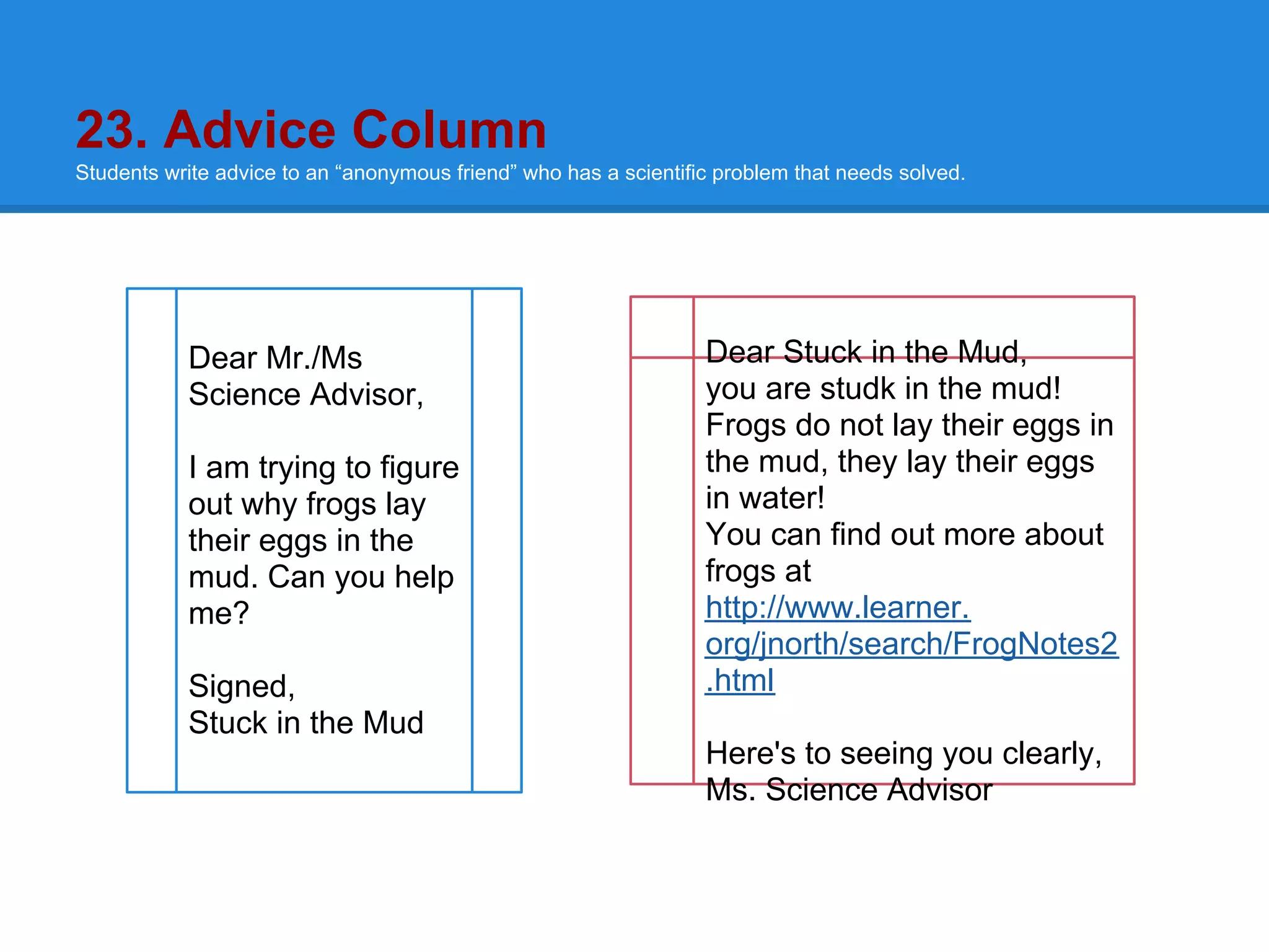 23. Advice Column
Students write advice to an “anonymous friend” who has a scientific problem that needs solved.




           Dear Mr./Ms                                            Dear Stuck in the Mud,
           Science Advisor,                                       you are studk in the mud!
                                                                  Frogs do not lay their eggs in
           I am trying to figure                                  the mud, they lay their eggs
           out why frogs lay                                      in water!
           their eggs in the                                      You can find out more about
           mud. Can you help                                      frogs at
           me?                                                    http://www.learner.
                                                                  org/jnorth/search/FrogNotes2
           Signed,                                                .html
           Stuck in the Mud
                                                                  Here's to seeing you clearly,
                                                                  Ms. Science Advisor
 