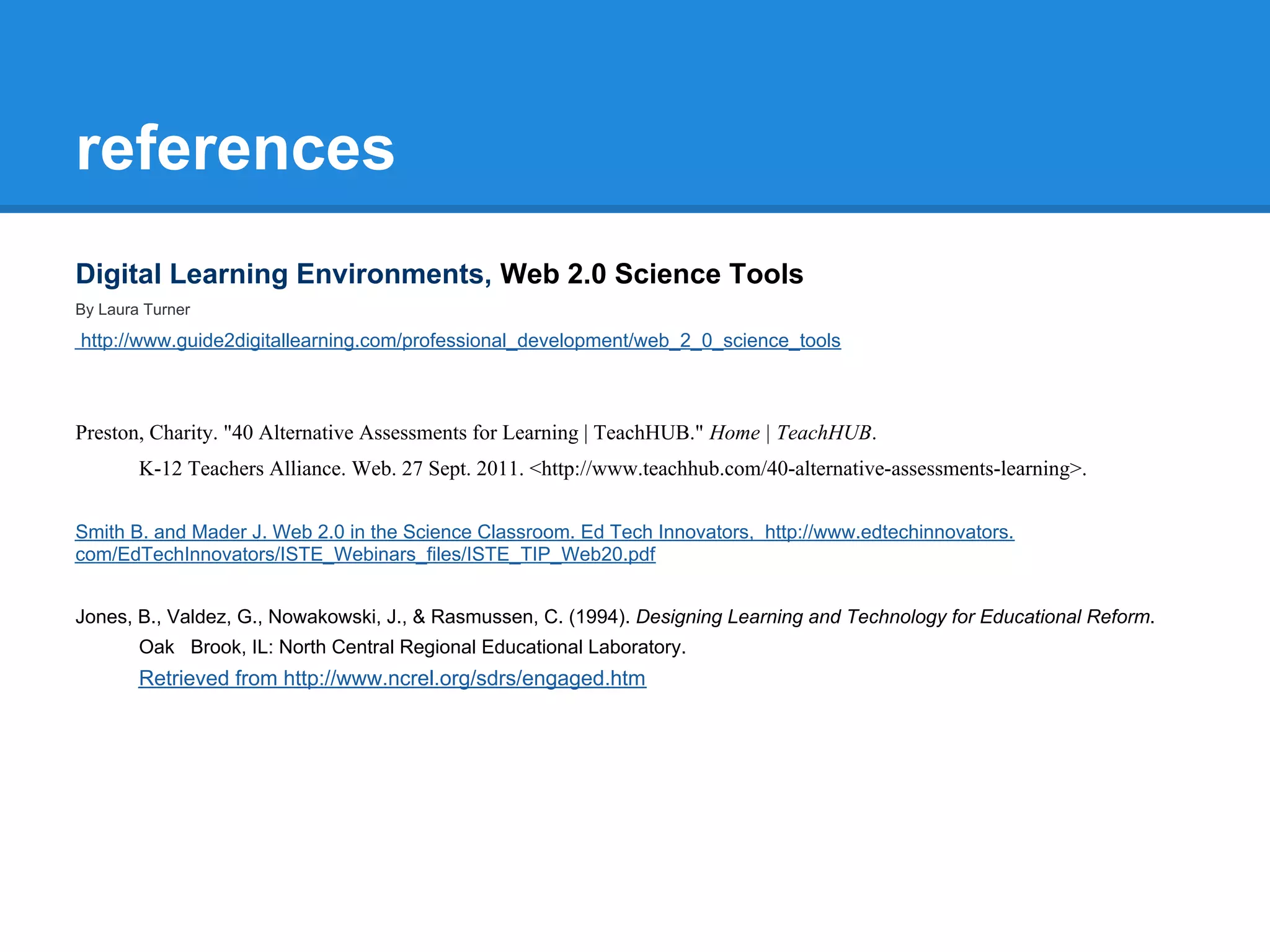 references
Digital Learning Environments, Web 2.0 Science Tools
By Laura Turner

http://www.guide2digitallearning.com/professional_development/web_2_0_science_tools



Preston, Charity. "40 Alternative Assessments for Learning | TeachHUB." Home | TeachHUB.
        K-12 Teachers Alliance. Web. 27 Sept. 2011. <http://www.teachhub.com/40-alternative-assessments-learning>.

Smith B. and Mader J. Web 2.0 in the Science Classroom. Ed Tech Innovators, http://www.edtechinnovators.
com/EdTechInnovators/ISTE_Webinars_files/ISTE_TIP_Web20.pdf


Jones, B., Valdez, G., Nowakowski, J., & Rasmussen, C. (1994). Designing Learning and Technology for Educational Reform.
        Oak Brook, IL: North Central Regional Educational Laboratory.
        Retrieved from http://www.ncrel.org/sdrs/engaged.htm
 