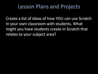 Lesson Plans and Projects
Create a list of ideas of how YOU can use Scratch
in your own classroom with students. What
might you have students create in Scratch that
relates to your subject area?
 