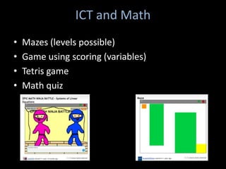 ICT and Math
•   Mazes (levels possible)
•   Game using scoring (variables)
•   Tetris game
•   Math quiz
 