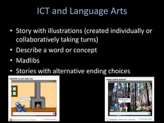 ICT and Language Arts
• Story with illustrations (created individually or
  collaboratively taking turns)
• Describe a word or concept
• Madlibs
• Stories with alternative ending choices
 