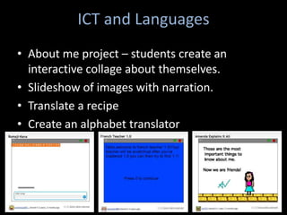 ICT and Languages
• About me project – students create an
  interactive collage about themselves.
• Slideshow of images with narration.
• Translate a recipe
• Create an alphabet translator
 