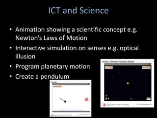 ICT and Science
• Animation showing a scientific concept e.g.
  Newton’s Laws of Motion
• Interactive simulation on senses e.g. optical
  illusion
• Program planetary motion
• Create a pendulum
 