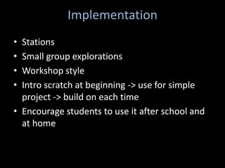 Implementation
• Stations
• Small group explorations
• Workshop style
• Intro scratch at beginning -> use for simple
  project -> build on each time
• Encourage students to use it after school and
  at home
 