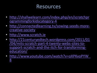 Resources
• http://shallwelearn.com/index.php/en/scratchpr
  ogrammingforkidscategory-4
• http://connectedlearning.tv/sowing-seeds-more-
  creative-society
• http://www.scratch.ie
• http://21centuryedtech.wordpress.com/2011/01
  /04/mits-scratch-part-4-twenty-webs-sites-to-
  support-scratch-and-the-itch-for-transforming-
  education/
• http://www.youtube.com/watch?v=oXPKvoPYW_
  8
 