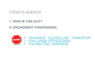 1- WHO IS THIS GUY?
2- ENGAGMENT FUNDRAISING:
!
!
ü  “MAVERICK” “ICONOCLAST” “DISRUPTOR”!
ü  CHALLENGE ORTHODOXIES!
ü  YOU MAY FEEL DEFENSIVE!
TODAY’S AGENDA!
 