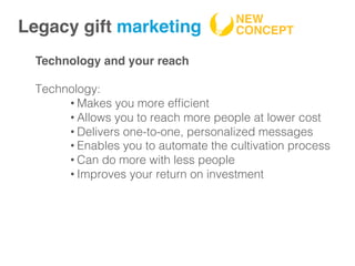 Technology and your reach
Technology:!
• Makes you more efﬁcient!
• Allows you to reach more people at lower cost!
• Delivers one-to-one, personalized messages!
• Enables you to automate the cultivation process!
• Can do more with less people!
• Improves your return on investment !
Legacy gift marketing!
NEW
CONCEPT!
 