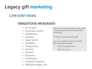 LOW-COST IDEAS
Legacy gift marketing!
UBIQUITOUS MESSAGES
•  on emails;!
•  business cards;!
•  letterhead;!
•  mailers;!
•  reply forms;!
•  booklets;!
•  magazines;!
•  articles;!
•  photos;!
•  banners;!
•  invitations;!
•  research reports;!
•  website pages, etc.!
Many of our supporters have made a gift
to [organization name] in their will or
estate plan.
Would you consider such a gift?
If so, it is important that you use the
following legal language:
[Place language here]
[Tax ID # here]
 
