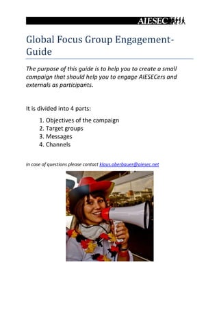 Global Focus Group Engagement-
Guide
The purpose of this guide is to help you to create a small
campaign that should help you to engage AIESECers and
externals as participants.


It is divided into 4 parts:
      1. Objectives of the campaign
      2. Target groups
      3. Messages
      4. Channels

In case of questions please contact klaus.oberbauer@aiesec.net
 