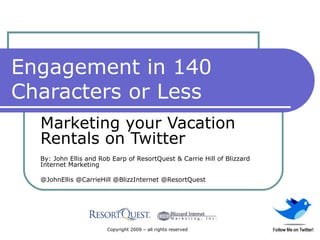 Engagement in 140 Characters or Less Marketing your Vacation Rentals on Twitter By: John Ellis and Rob Earp of ResortQuest & Carrie Hill of Blizzard Internet Marketing @JohnEllis @CarrieHill @BlizzInternet @ResortQuest Copyright 2009 – all rights reserved 