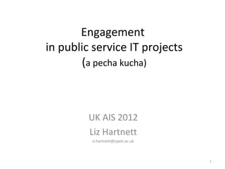 Engagement
in public service IT projects
        (a pecha kucha)



         UK AIS 2012
         Liz Hartnett
         e.hartnett@open.ac.uk



                                 1
 