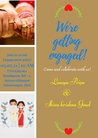 We're
getting
engaged!
Laasya Priya
&
Shiva krishna Goud
Join us at our
Engagement party!
05.07.21 | 10 AM
TTD Kalyana
Mandapam, Rd #2,
Saraswathinagar
Saroornagar, Hyd.
Come and celebrate with us!
 