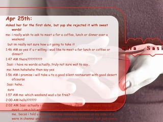 Apr 25th:  Asked her for the first date, but yup she rejected it with sweet words! me: i really wish to ask to meet u for a coffee, lunch or dinner over a weekend but im really not sure how u r going to take it 1:46 AM so yes if u r willing i wud like to meet u for lunch or coffee or dinner? 1:47 AM there????????? Sasi: i have no words actually..truly not sure wat to say.. me: hmm hehehehe then say yes 1:56 AM i promise i will take u to a good silent restaurant with good desert ofcourse Sasi: hehe.. sure 1:57 AM me: which weekend wud u be free? 2:00 AM hello?????? 2:02 AM Sasi: actually i do not know if its ok.. evethough i would like to meet.. i am a bit worried if i end up hurting u in some way/ or u hurting me.. becos i told u know its not my individula decision on my side.. if u were in chennai and we r meeting casually its different.. but just comin down to meet me.. hmmm.. i dont know.. i can not carry the guilt of hurting someone.. we might say we will be friends however it goes, but truth is it wil hurt right? do i make sense? Siva  Sasi  