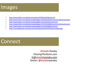 • http://www.flickr.com/photos/mazboot/2290223478/sizes/o/
• http://www.flickr.com/photos/wakingtiger/3156792397/sizes/m/in/photostream/
• http://www.flickr.com/photos/wakingtiger/3157623372/sizes/m/
• http://www.flickr.com/photos/wakingtiger/3157622308/sizes/m/in/photostream/
• http://www.flickr.com/photos/wakingtiger/3156792849/sizes/m/
• http://rennellgarrett.com/wp-content/uploads/2010/03/storytelling.jpg
Shalabh Pandey
ChasingTheStorm.com
hi@shalabhpandey.com
Twitter: @shalabhpandey
Images
Connect
 