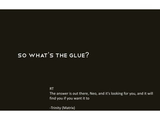 So what’s the glue?
RT
The answer is out there, Neo, and it's looking for you, and it will
find you if you want it to
-Trinity (Matrix)
 