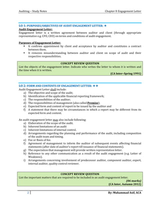 Auditing – Study Notes Chapter 8 Engagement Letter
LLOO 11:: PPUURRPPOOSSEESS//OOBBJJEECCTTIIVVEESS OOFF AAUUDDIITT EENNGGAAGGEEMMEENNTT LLEETTTTEERR:: ✯✯
Audit Engagement Letter:
Engagement letter is a written agreement between auditor and client (through appropriate
representative e.g. CFO, CEO) on terms and conditions of audit engagement.
Purposes of Engagement Letter:
 It confirms appointment by client and acceptance by auditor and constitutes a contract
between them.
 It removes misunderstanding between auditor and client on scope of audit and their
respective responsibilities.
CONCEPT REVIEW QUESTION
List the objects of the engagement letter. Indicate who writes the letter to whom it is written and
the time when it is written.
(CA Inter–Spring 1991)
LLOO 22:: FFOORRMM AANNDD CCOONNTTEENNTTSS OOFF EENNGGAAGGEEMMEENNTT LLEETTTTEERR:: ✯✯✯✯
Audit Engagement Letter shall include:
a) The objective and scope of the audit;
b) Identification of the applicable financial reporting framework;
c) The responsibilities of the auditor;
d) The responsibilities of management (also called Premise);
e) Expected form and content of report to be issued by the auditor and
f) A statement that there may be circumstances in which a report may be different from its
expected form and content.
An audit engagement letter may also include following:
a) Elaboration of the scope of the audit.
b) Inherent limitations of an audit
c) Inherent limitations of internal control.
d) Arrangements regarding the planning and performance of the audit, including composition
of the audit team and timing.
e) Fee or Basis of fee.
f) Agreement of management to inform the auditor of subsequent events affecting financial
statements (after date of auditor’s report till issuance of financial statements).
g) The expectation that management will provide written representation letter.
h) Reference to any other communication as a result of the audit engagement (e.g. Letter of
Weakness).
i) Arrangements concerning involvement of predecessor auditor, component auditor, expert,
internal auditor, quality control reviewer.
CONCEPT REVIEW QUESTION
List the important matters that are required to be included in an audit engagement letter.
(06 marks)
(CA Inter, Autumn 2012)
2 By: Muhammad Asif, ACA
 