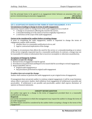 Auditing – Study Notes Chapter 8 Engagement Letter
List the principal items to be agreed in an engagement letter between an assurance firm and a
person commissioning an assurance engagement. (02 marks)
(ICAEW - 2006 March)
LLOO 33:: AACCCCEEPPTTAANNCCEE OOFF CCHHAANNGGEE IINN TTHHEE TTEERRMMSS OOFF AAUUDDIITT EENNGGAAGGEEMMEENNTT:: ✯✯✯✯✯✯
Circumstances leading to change in terms of audit engagement:
Client may request auditor to change terms of the audit engagement as a result of:
 a change in circumstances affecting the need for the service,
 a misunderstanding as to the nature of service originally requested, or
 a restriction on the scope of the audit engagement.
Factors to be considered by auditor before accepting change:
If, prior to completing the audit engagement, auditor is requested to change the terms of
engagement, auditor shall consider:
1. whether there is a reasonable justification to do so, and
2. legal or contractual implications of the change.
A change in circumstances that affects the need for the service or a misunderstanding as to nature
of the service originally requested may be a reasonable justification. In contrast, a change may not
be reasonable if it relates to information that is incorrect, incomplete or otherwise unsatisfactory.
Acceptance of Change by Auditor:
If auditor accepts the change:
1. Revised terms of engagement shall be agreed.
2. Procedures to be performed and Report to be issued shall be according to revised engagement.
3. Report shall NOT refer to:
 Original audit engagement or
 Any procedures performed in original audit engagement
If auditor does not accept the change:
Auditor shall continue to perform the audit engagement as per original terms of engagement.
If management does not permit auditor to continue original engagement, it will be scope limitation
whose effect is pervasive. Auditor shall withdraw from engagement (if withdrawal is possible and
practicable). If withdrawal is not possible and practicable, auditor shall express disclaimer of
opinion on financial statements.
CONCEPT REVIEW QUESTION
An auditor may agree to a change in the terms of engagement provided there is a reasonable
justification for doing so.
Required:
(a) List the circumstances in which the management may request the auditor to change the terms of
an audit engagement.
(b) What factors should be considered by the auditor before accepting a change in the terms of the
engagement?
3 By: Muhammad Asif, ACA
 