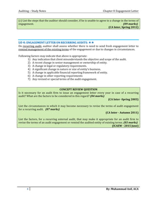 Auditing – Study Notes Chapter 8 Engagement Letter
(c) List the steps that the auditor should consider, if he is unable to agree to a change in the terms of
engagement. (09 marks)
(CA Inter, Spring 2012)
LLOO 44:: EENNGGAAGGEEMMEENNTT LLEETTTTEERR OONN RREECCUURRRRIINNGG AAUUDDIITTSS:: ✯✯✯✯
On recurring audit, auditor shall assess whether there is need to send fresh engagement letter to
remind management of the existing terms of the engagement or due to changes in circumstances.
Following factors may indicate that above is appropriate:
1) Any indication that client misunderstands the objective and scope of the audit.
2) A recent change in senior management or ownership of entity.
3) A change in legal or regulatory requirements.
4) A significant change in nature or size of entity’s business.
5) A change in applicable financial reporting framework of entity.
6) A change in other reporting requirements
7) Any revised or special terms of the audit engagement.
CONCEPT REVIEW QUESTION
Is it necessary for an audit firm to issue an engagement letter every year in case of a recurring
audit? What are the factors to be considered in this regard? (04 marks)
(CA Inter -Spring 2003)
List the circumstances in which it may become necessary to revise the terms of audit engagement
for a recurring audit. (07 marks)
(CA Inter - Autumn 2011)
List the factors, for a recurring external audit, that may make it appropriate for an audit firm to
revise the terms of an audit engagement or remind the audited entity of existing terms. (03 marks)
(ICAEW - 2015 June)
4 By: Muhammad Asif, ACA
 