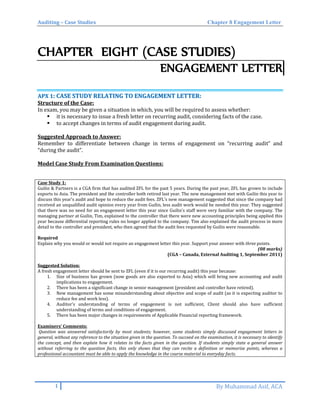 Auditing – Case Studies Chapter 8 Engagement Letter
CHAPTER EIGHT (CASE STUDIES)
ENGAGEMENT LETTER
AAPPXX 11:: CCAASSEE SSTTUUDDYY RREELLAATTIINNGG TTOO EENNGGAAGGEEMMEENNTT LLEETTTTEERR::
Structure of the Case:
In exam, you may be given a situation in which, you will be required to assess whether:
 it is necessary to issue a fresh letter on recurring audit, considering facts of the case.
 to accept changes in terms of audit engagement during audit.
Suggested Approach to Answer:
Remember to differentiate between change in terms of engagement on “recurring audit” and
“during the audit”.
Model Case Study From Examination Questions:
Case Study 1:
Guilin & Partners is a CGA firm that has audited ZFL for the past 5 years. During the past year, ZFL has grown to include
exports to Asia. The president and the controller both retired last year. The new management met with Guilin this year to
discuss this year’s audit and hope to reduce the audit fees. ZFL’s new management suggested that since the company had
received an unqualified audit opinion every year from Guilin, less audit work would be needed this year. They suggested
that there was no need for an engagement letter this year since Guilin’s staff were very familiar with the company. The
managing partner at Guilin, Tim, explained to the controller that there were new accounting principles being applied this
year because differential reporting rules no longer applied to the company. Tim also explained the audit process in more
detail to the controller and president, who then agreed that the audit fees requested by Guilin were reasonable.
Required
Explain why you would or would not require an engagement letter this year. Support your answer with three points.
(08 marks)
(CGA – Canada, External Auditing 1, September 2011)
Suggested Solution:
A fresh engagement letter should be sent to ZFL (even if it is our recurring audit) this year because:
1. Size of business has grown (now goods are also exported to Asia) which will bring new accounting and audit
implications to engagement.
2. There has been a significant change in senior management (president and controller have retired).
3. New management has some misunderstanding about objective and scope of audit (as it is expecting auditor to
reduce fee and work less).
4. Auditor’s understanding of terms of engagement is not sufficient, Client should also have sufficient
understanding of terms and conditions of engagement.
5. There has been major changes in requirements of Applicable Financial reporting framework.
Examiners’ Comments:
Question was answered satisfactorily by most students; however, some students simply discussed engagement letters in
general, without any reference to the situation given in the question. To succeed on the examination, it is necessary to identify
the concept, and then explain how it relates to the facts given in the question. If students simply state a general answer
without referring to the question facts, this only shows that they can recite a definition or memorize points, whereas a
professional accountant must be able to apply the knowledge in the course material to everyday facts.
1 By Muhammad Asif, ACA
 