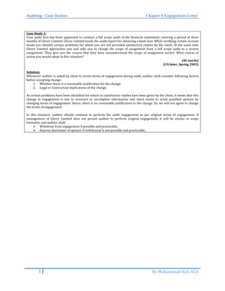 Auditing – Case Studies Chapter 8 Engagement Letter
Case Study 2:
Your audit firm has been appointed to conduct a full scope audit of the financial statements covering a period of three
months of Clever Limited. Clever Limited needs the audit report for obtaining a bank loan. While verifying certain account
heads you identify certain problems for which you are not provided satisfactory replies by the client. At the same time
Clever Limited approaches you and asks you to change the scope of assignment from a full scope audit to a review
assignment. They give you the reason that they have misunderstood the scope of assignment earlier. What course of
action you would adopt in this situation?
(06 marks)
(CA Inter, Spring 2003)
Solution:
Whenever auditor is asked by client to revise terms of engagement during audit, auditor shall consider following factors
before accepting change:
1. Whether there is a reasonable justification for the change.
2. Legal or Contractual implications of the change.
As certain problems have been identified for which no satisfactory replies have been given by the client, it seems that this
change in engagement is due to incorrect or incomplete information and client wants to avoid qualified opinion by
changing terms of engagement. Hence, there is no reasonable justification to the change. So, we will not agree to change
the terms of engagement.
In this situation, auditor should continue to perform the audit engagement as per original terms of engagement. If
management of Clever Limited does not permit auditor to perform original engagement, it will be similar to scope
limitation and auditor shall:
 Withdraw from engagement if possible and practicable.
 Express disclaimer of opinion if withdrawal is not possible and practicable..
2 By Muhammad Asif, ACA
 