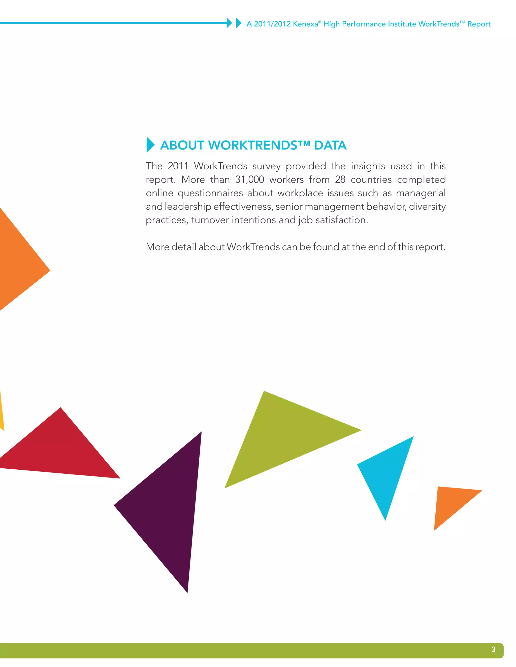 A 2011/2012 Kenexa® High Performance Institute WorkTrendsTM Report




   about WorktrEndS™ data
The 2011 WorkTrends survey provided the insights used in this
report. More than 31,000 workers from 28 countries completed
online questionnaires about workplace issues such as managerial
and leadership effectiveness, senior management behavior, diversity
practices, turnover intentions and job satisfaction.

More detail about WorkTrends can be found at the end of this report.




                                                                                           3
 