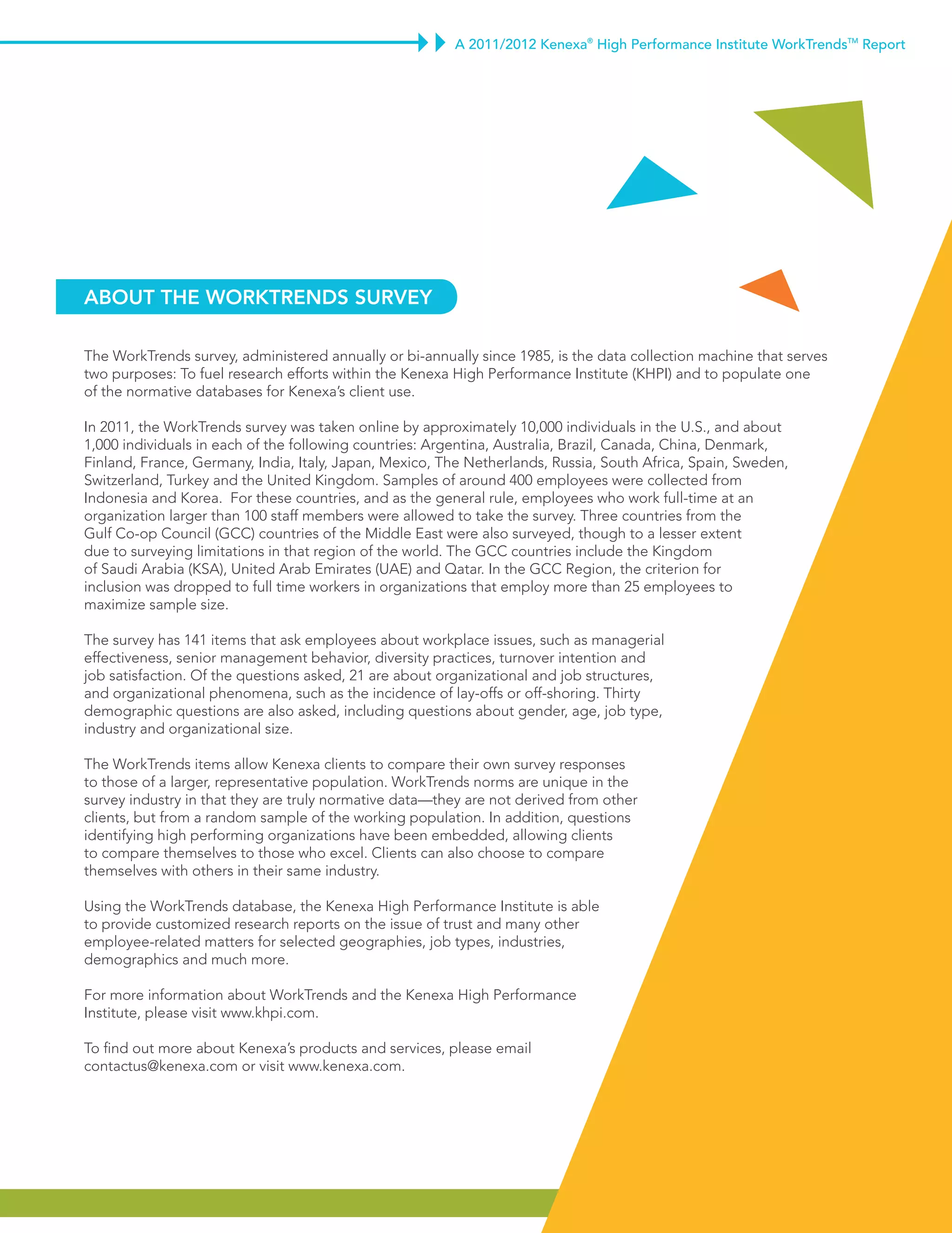 A 2011/2012 Kenexa® High Performance Institute WorkTrendsTM Report




about thE WorktrEndS SurvEy

The WorkTrends survey, administered annually or bi-annually since 1985, is the data collection machine that serves
two purposes: To fuel research efforts within the Kenexa High Performance Institute (KHPI) and to populate one
of the normative databases for Kenexa’s client use.

In 2011, the WorkTrends survey was taken online by approximately 10,000 individuals in the U.S., and about
1,000 individuals in each of the following countries: Argentina, Australia, Brazil, Canada, China, Denmark,
Finland, France, Germany, India, Italy, Japan, Mexico, The Netherlands, Russia, South Africa, Spain, Sweden,
Switzerland, Turkey and the United Kingdom. Samples of around 400 employees were collected from
Indonesia and Korea. For these countries, and as the general rule, employees who work full-time at an
organization larger than 100 staff members were allowed to take the survey. Three countries from the
Gulf Co-op Council (GCC) countries of the Middle East were also surveyed, though to a lesser extent
due to surveying limitations in that region of the world. The GCC countries include the Kingdom
of Saudi Arabia (KSA), United Arab Emirates (UAE) and Qatar. In the GCC Region, the criterion for
inclusion was dropped to full time workers in organizations that employ more than 25 employees to
maximize sample size.

The survey has 141 items that ask employees about workplace issues, such as managerial
effectiveness, senior management behavior, diversity practices, turnover intention and
job satisfaction. Of the questions asked, 21 are about organizational and job structures,
and organizational phenomena, such as the incidence of lay-offs or off-shoring. Thirty
demographic questions are also asked, including questions about gender, age, job type,
industry and organizational size.

The WorkTrends items allow Kenexa clients to compare their own survey responses
to those of a larger, representative population. WorkTrends norms are unique in the
survey industry in that they are truly normative data—they are not derived from other
clients, but from a random sample of the working population. In addition, questions
identifying high performing organizations have been embedded, allowing clients
to compare themselves to those who excel. Clients can also choose to compare
themselves with others in their same industry.

Using the WorkTrends database, the Kenexa High Performance Institute is able
to provide customized research reports on the issue of trust and many other
employee-related matters for selected geographies, job types, industries,
demographics and much more.

For more information about WorkTrends and the Kenexa High Performance
Institute, please visit www.khpi.com.

To find out more about Kenexa’s products and services, please email
contactus@kenexa.com or visit www.kenexa.com.




                                                                                                                             7
 