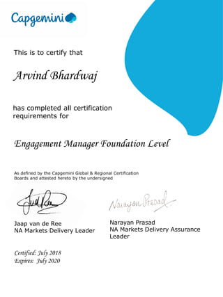 This is to certify that
Arvind Bhardwaj
has completed all certification
requirements for
Engagement Manager Foundation Level
As defined by the Capgemini Global & Regional Certification
Boards and attested hereto by the undersigned
Narayan Prasad
NA Markets Delivery Assurance
Leader
Certified: July 2018
Expires: July 2020
Jaap van de Ree
NA Markets Delivery Leader
 
