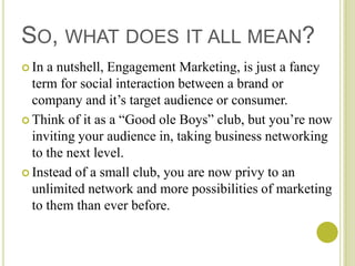 SO, WHAT DOES IT ALL MEAN?
 In a nutshell, Engagement Marketing, is just a fancy
  term for social interaction between a brand or
  company and it’s target audience or consumer.
 Think of it as a “Good ole Boys” club, but you’re now
  inviting your audience in, taking business networking
  to the next level.
 Instead of a small club, you are now privy to an
  unlimited network and more possibilities of marketing
  to them than ever before.
 