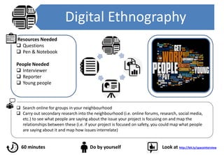Digital Ethnography
 Search online for groups in your neighbourhood
 Carry out secondary research into the neighbourhood (i.e. online forums, research, social media,
etc.) to see what people are saying about the issue your project is focusing on and map the
relationships between these (i.e. if your project is focused on safety, you could map what people
are saying about it and map how issues interrelate)
Resources Needed
 Questions
 Pen & Notebook
People Needed
 Interviewer
 Reporter
 Young people
60 minutes
60 minutes Do by yourself Look at http://bit.ly/spaceinterview
 
