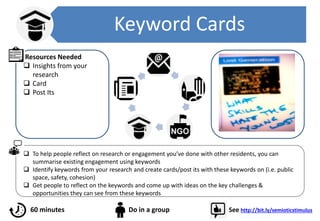 Keyword Cards
 To help people reflect on research or engagement you’ve done with other residents, you can
summarise existing engagement using keywords
 Identify keywords from your research and create cards/post its with these keywords on (i.e. public
space, safety, cohesion)
 Get people to reflect on the keywords and come up with ideas on the key challenges &
opportunities they can see from these keywords
60 minutes Do in a group See http://bit.ly/semioticstimulus
Resources Needed
 Insights from your
research
 Card
 Post Its
 