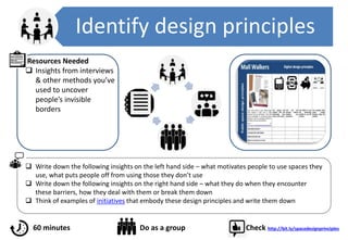 Identify design principles
 Write down the following insights on the left hand side – what motivates people to use spaces they
use, what puts people off from using those they don’t use
 Write down the following insights on the right hand side – what they do when they encounter
these barriers, how they deal with them or break them down
 Think of examples of initiatives that embody these design principles and write them down
Resources Needed
 Insights from interviews
& other methods you’ve
used to uncover
people’s invisible
borders
60 minutes Do as a group Check http://bit.ly/spacedesignprinciples
 